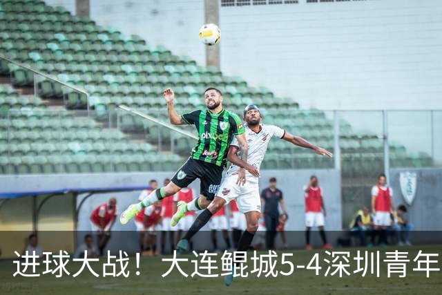 进球大战！大连鲲城5-4深圳青年人近7轮首胜 刘云双响+超级世界波