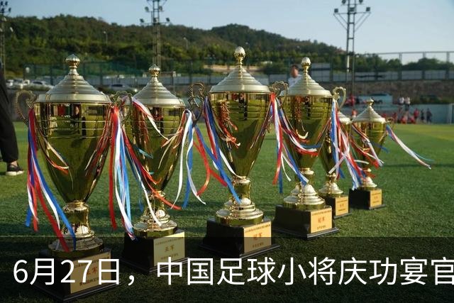 6月27日，中国足球小将庆功宴官宣，直接把排面拉到天花板！